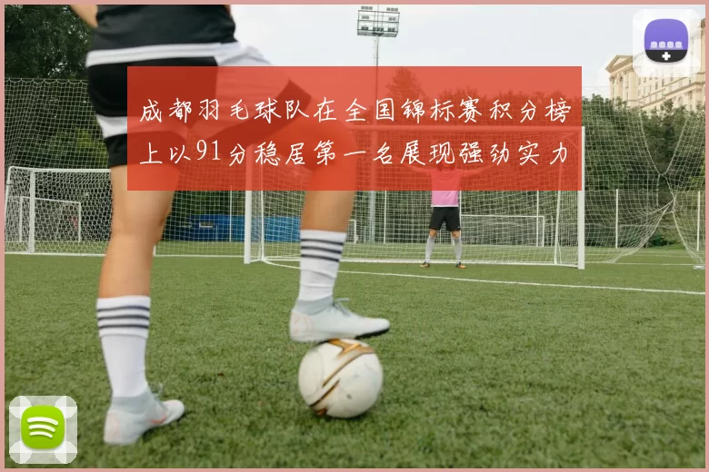 成都羽毛球队在全国锦标赛积分榜上以91分稳居第一名展现强劲实力
