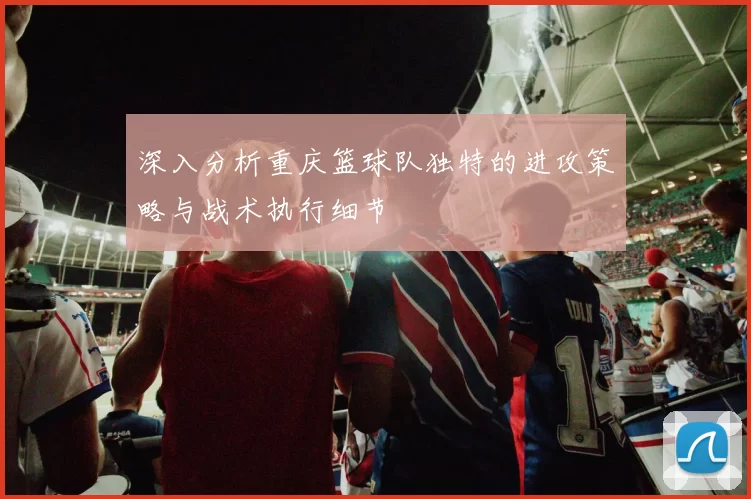 深入分析重庆篮球队独特的进攻策略与战术执行细节