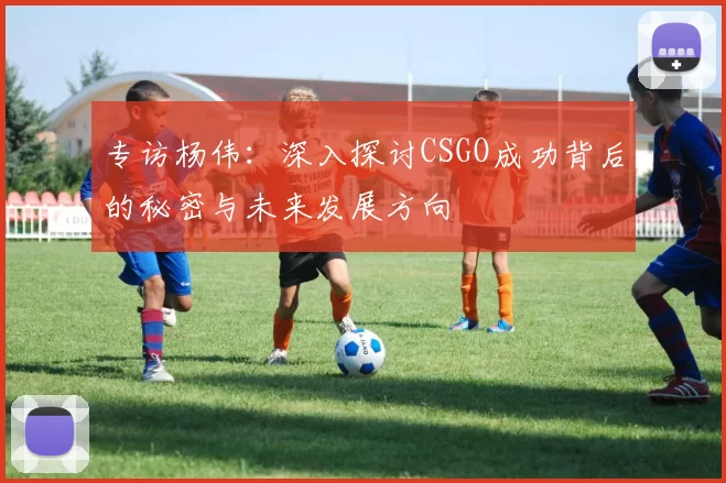 专访杨伟：深入探讨CSGO成功背后的秘密与未来发展方向