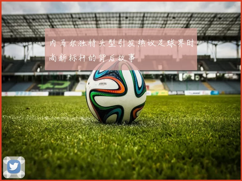 内马尔独特头型引发热议足球界时尚新标杆的背后故事