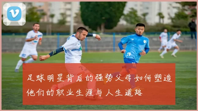 足球明星背后的强势父母如何塑造他们的职业生涯与人生道路