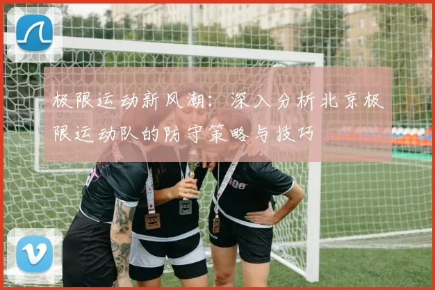 极限运动新风潮：深入分析北京极限运动队的防守策略与技巧