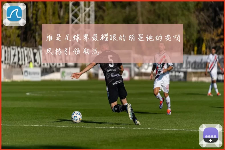 谁是足球界最耀眼的明星他的花哨风格引领潮流