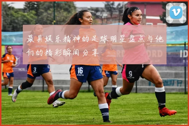最具娱乐精神的足球明星盘点与他们的精彩瞬间分享