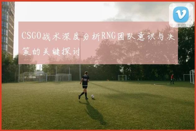 CSGO战术深度分析RNG团队意识与决策的关键探讨