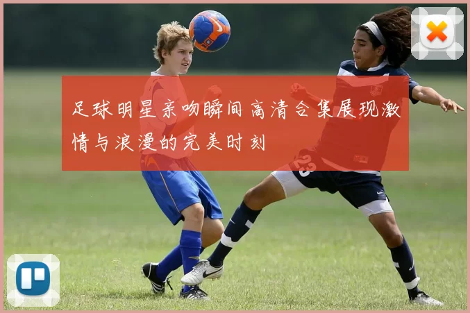 足球明星亲吻瞬间高清合集展现激情与浪漫的完美时刻