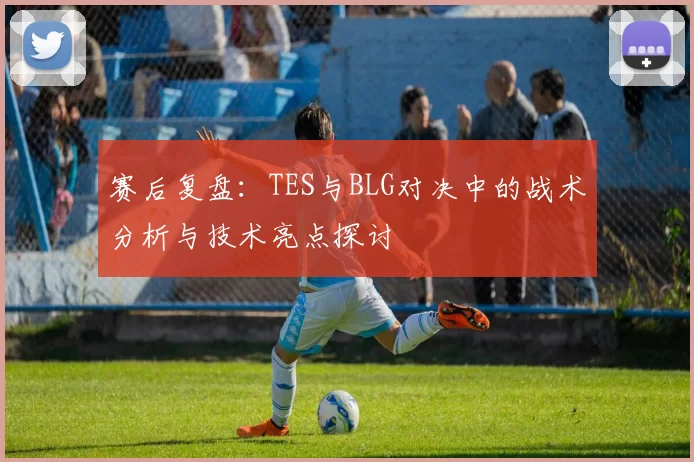 赛后复盘：TES与BLG对决中的战术分析与技术亮点探讨