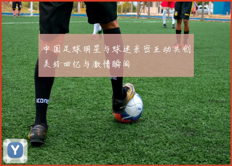 中国足球明星与球迷亲密互动共创美好回忆与激情瞬间
