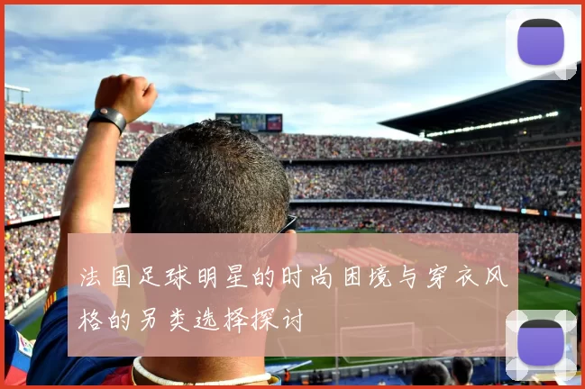 法国足球明星的时尚困境与穿衣风格的另类选择探讨