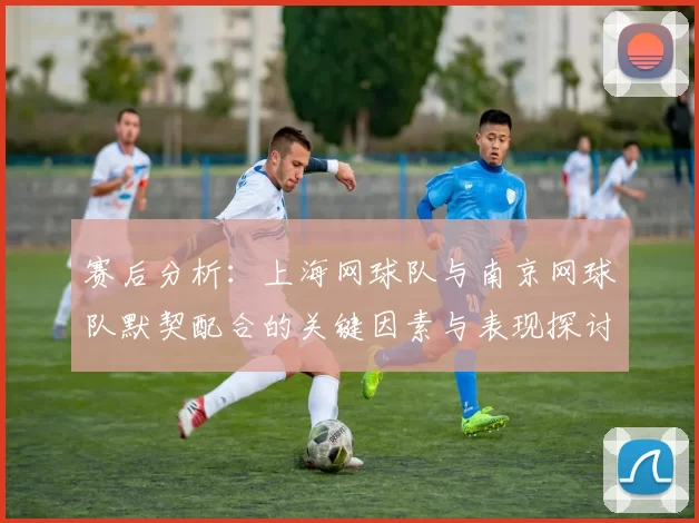赛后分析：上海网球队与南京网球队默契配合的关键因素与表现探讨