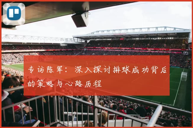 专访陈军：深入探讨排球成功背后的策略与心路历程