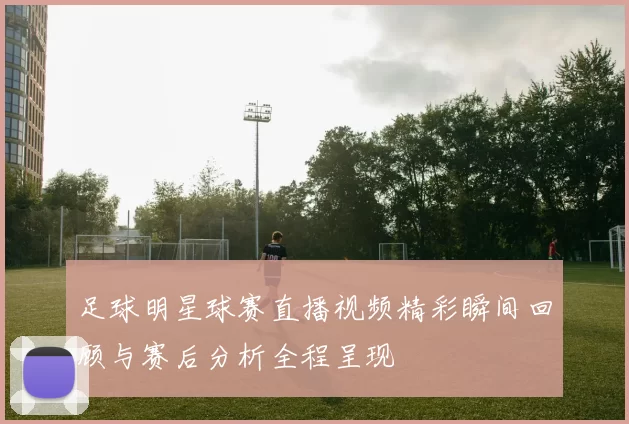 足球明星球赛直播视频精彩瞬间回顾与赛后分析全程呈现