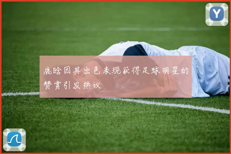 鹿晗因其出色表现获得足球明星的赞赏引发热议