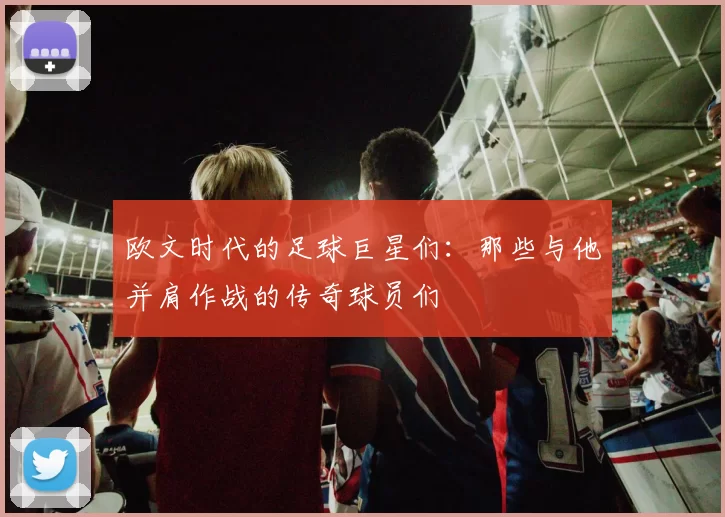 欧文时代的足球巨星们：那些与他并肩作战的传奇球员们