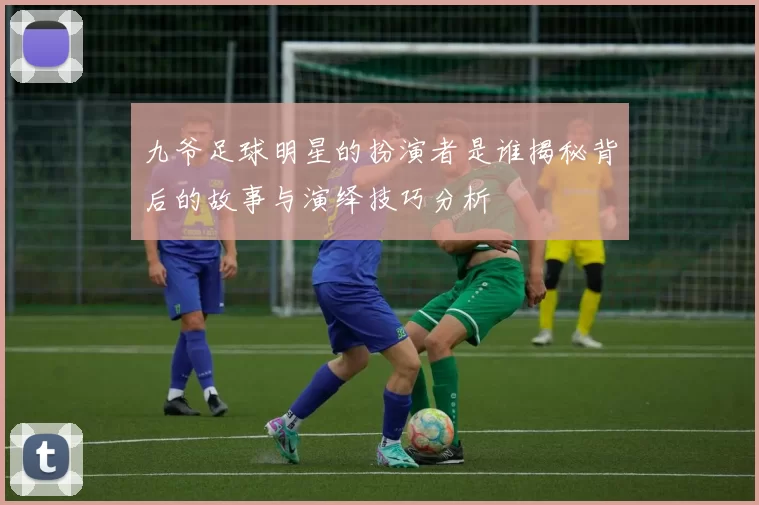 九爷足球明星的扮演者是谁揭秘背后的故事与演绎技巧分析