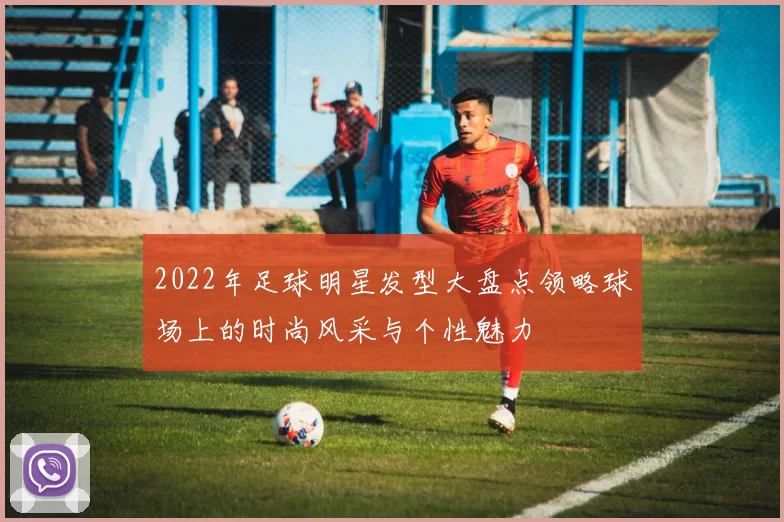 2022年足球明星发型大盘点领略球场上的时尚风采与个性魅力
