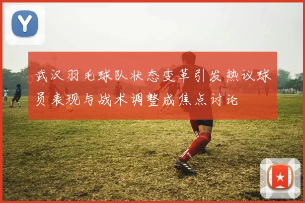 武汉羽毛球队状态变革引发热议球员表现与战术调整成焦点讨论