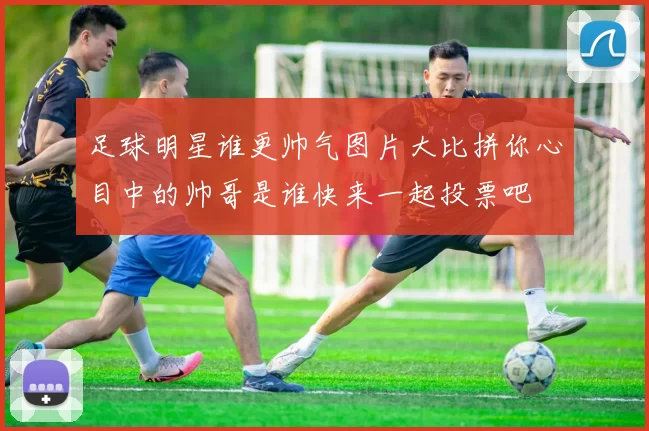 足球明星谁更帅气图片大比拼你心目中的帅哥是谁快来一起投票吧