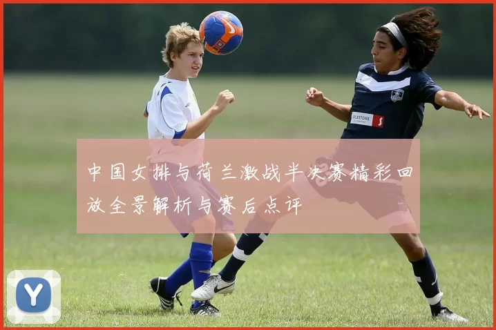 中国女排与荷兰激战半决赛精彩回放全景解析与赛后点评