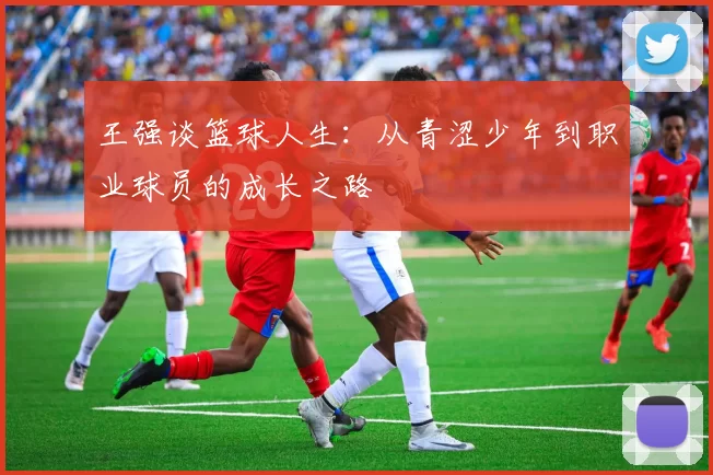 王强谈篮球人生：从青涩少年到职业球员的成长之路