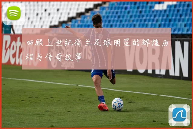 回顾上世纪荷兰足球明星的辉煌历程与传奇故事