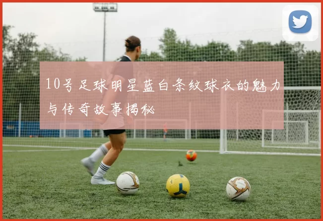 10号足球明星蓝白条纹球衣的魅力与传奇故事揭秘