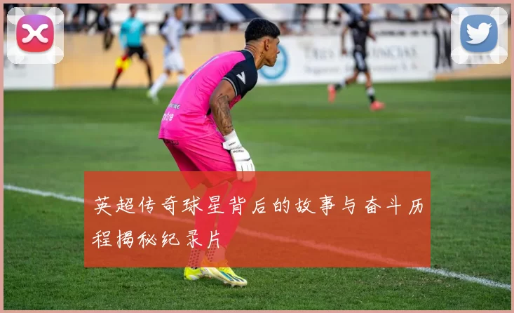 英超传奇球星背后的故事与奋斗历程揭秘纪录片