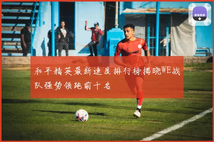 和平精英最新速度排行榜揭晓WE战队强势领跑前十名