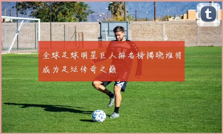全球足球明星巨人排名榜揭晓谁将成为足坛传奇之巅