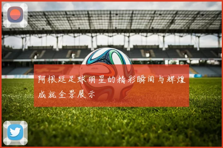阿根廷足球明星的精彩瞬间与辉煌成就全景展示