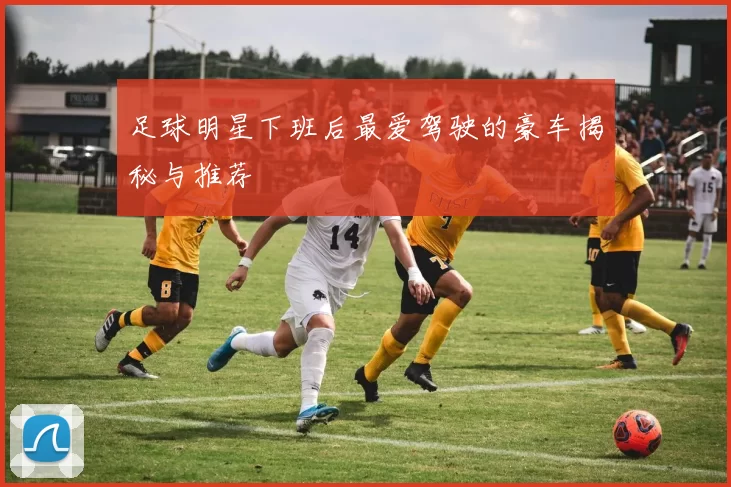 足球明星下班后最爱驾驶的豪车揭秘与推荐