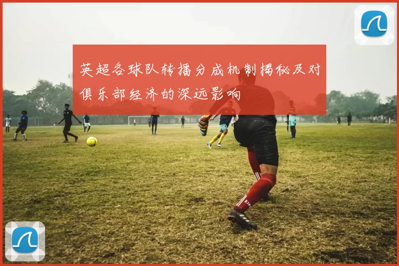 英超各球队转播分成机制揭秘及对俱乐部经济的深远影响