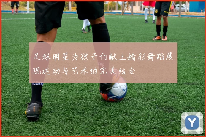 足球明星为孩子们献上精彩舞蹈展现运动与艺术的完美结合