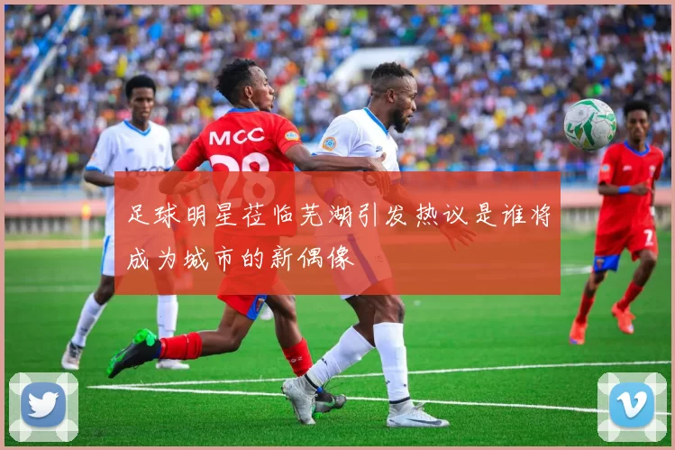 足球明星莅临芜湖引发热议是谁将成为城市的新偶像