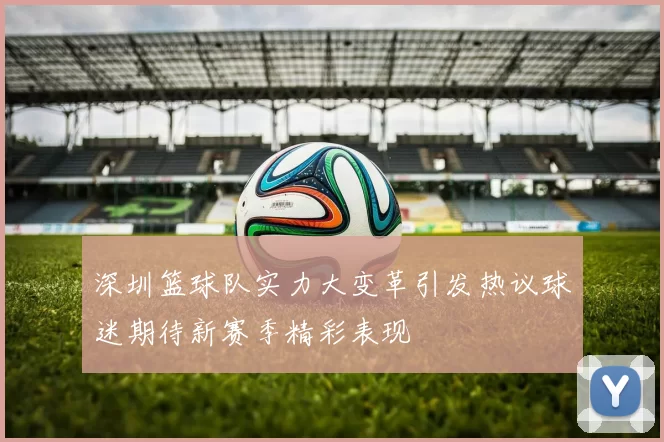 深圳篮球队实力大变革引发热议球迷期待新赛季精彩表现