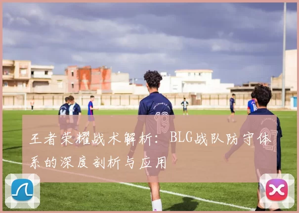 王者荣耀战术解析：BLG战队防守体系的深度剖析与应用