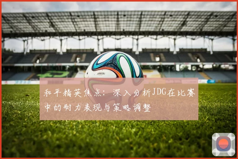 和平精英焦点：深入分析JDG在比赛中的耐力表现与策略调整