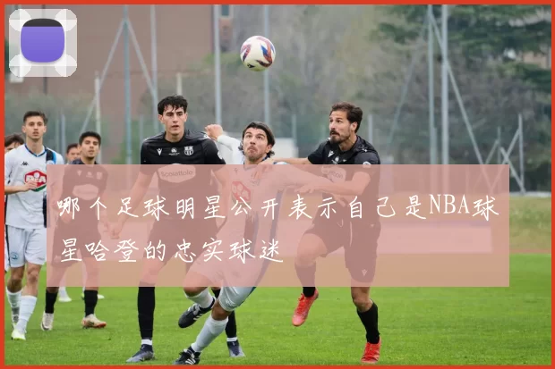 哪个足球明星公开表示自己是NBA球星哈登的忠实球迷