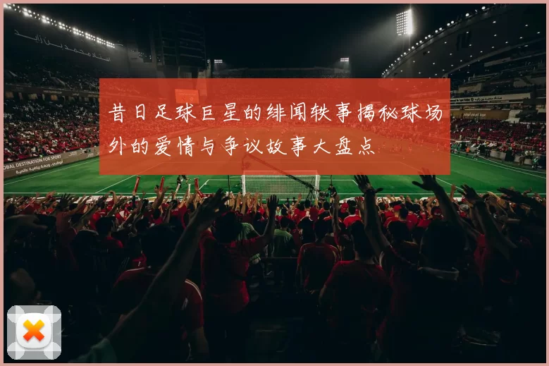 昔日足球巨星的绯闻轶事揭秘球场外的爱情与争议故事大盘点