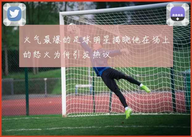 火气最爆的足球明星揭晓他在场上的怒火为何引发热议