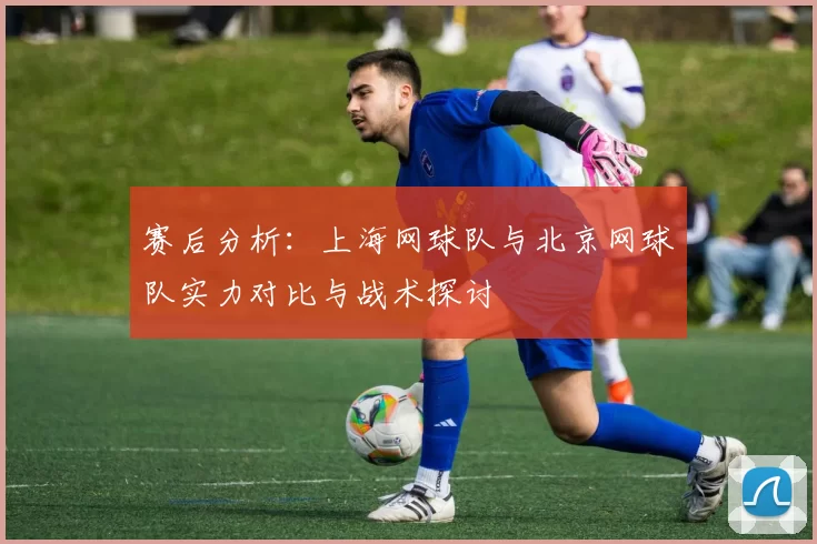 赛后分析：上海网球队与北京网球队实力对比与战术探讨