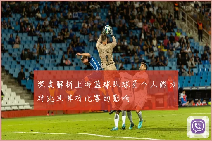 深度解析上海篮球队球员个人能力对比及其对比赛的影响