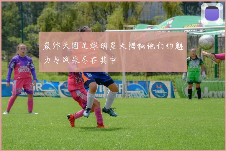 最帅天团足球明星大揭秘他们的魅力与风采尽在其中