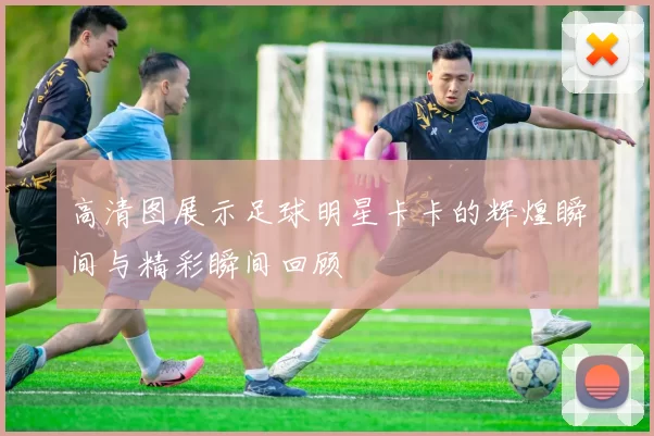 高清图展示足球明星卡卡的辉煌瞬间与精彩瞬间回顾