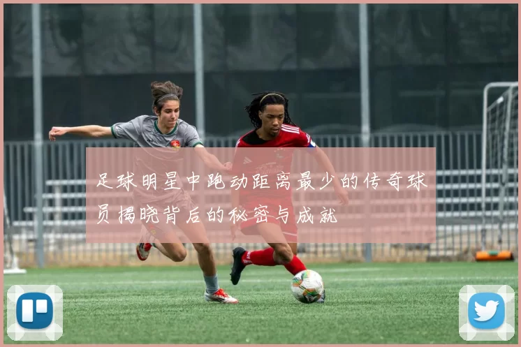 足球明星中跑动距离最少的传奇球员揭晓背后的秘密与成就