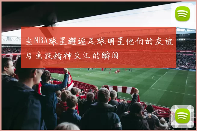 当NBA球星邂逅足球明星他们的友谊与竞技精神交汇的瞬间