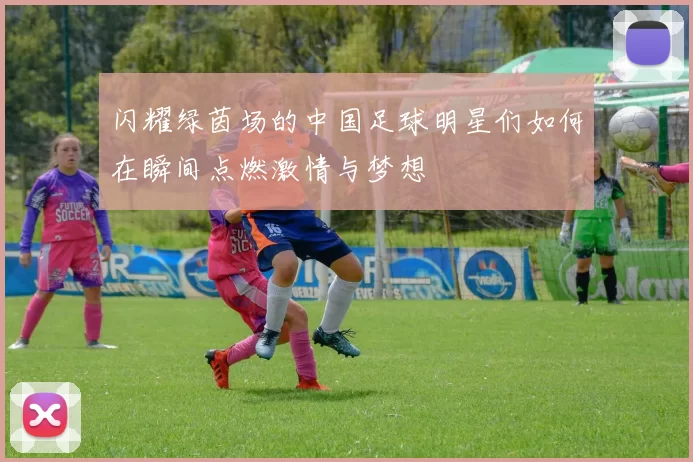闪耀绿茵场的中国足球明星们如何在瞬间点燃激情与梦想