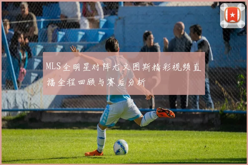 MLS全明星对阵尤文图斯精彩视频直播全程回顾与赛后分析