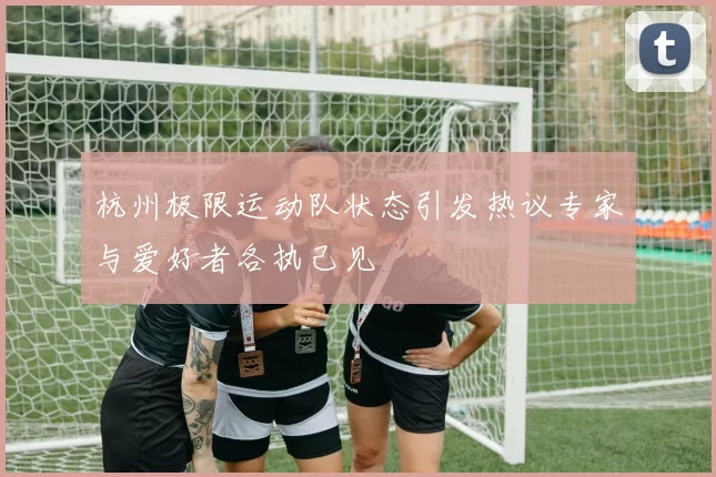 杭州极限运动队状态引发热议专家与爱好者各执己见