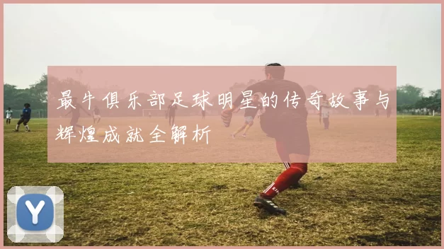 最牛俱乐部足球明星的传奇故事与辉煌成就全解析